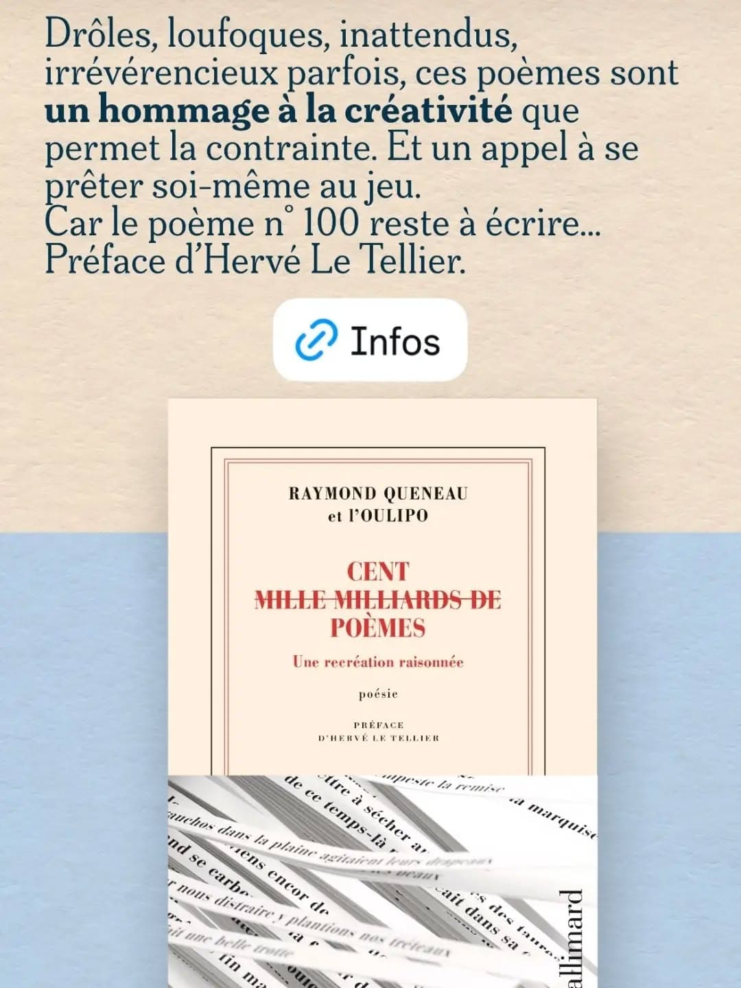 Le nouveau livre de l'Oulipo ! Raymond Queneau et l'Oulipo : "Cent (mille milliards de) poèmes. Une recréation raisonnée" (Gallimard) Préface d'Hervé Le Tellier Raymond Queneau eut un jour une idée bizarre : composer dix sonnets, les découper vers à vers en fines languettes, enfin, choisissant au hasard un premier vers chez l’un, un deuxième chez l’autre, et ainsi jusqu’au quatorzième et dernier, fabriquer un nombre considérable de poèmes recombinés. Cent mille milliards de poèmes fut publié en 1961. Cinquante ans après sa mort, les membres de l’Oulipo s’emparent du livre. Cette fois, ils chassent l’aléatoire et, pour recréer « leurs » poèmes, s’imposent des contraintes. Elles sont de toute nature : un poème ne parle que d’aliments, un autre seulement d’animaux, d’émotion ou d’instant fatal ; l’un est composé avec le plus de verbes possibles, un autre de noms communs, ou de termes au féminin ; parfois, tous les vers sont à l’imparfait, ou à l’infinitif, ou commencent par la même lettre… Drôles, loufoques, inattendus, irrévérencieux parfois, ces poèmes sont un hommage à la créativité que permet la contrainte. Et un appel à se prêter soi-même au jeu. Car le poème n° 100 reste à écrire… En annexes on trouvera : des notices sur les contraintes employées pour créer les poèmes ; le « Mode d’emploi » et les « Sonnets-base » de Raymond Queneau ; « À propos de la littérature expérimentale » par François Le Lionnais ; des photographies et archives du livre original. #Oulipo #raymondqueneau #poésiecombinatoire #poesiecontemporaine